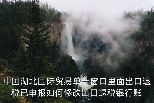 中國湖北國際貿易單一窗口里面出口退稅已申報如何修改出口退稅銀行賬