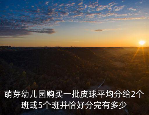 萌芽幼兒園，萌芽幼兒園購買一批皮球平均分給2個班或5個班并恰好分完有多少