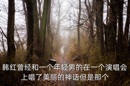 韓紅演唱會，韓紅曾經和一個年輕男的在一個演唱會上唱了美麗的神話但是那個