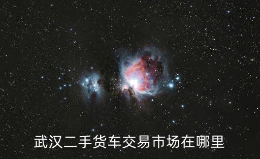 武漢二手貨車交易市場(chǎng)在哪里