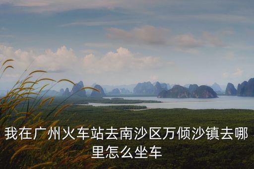 我在廣州火車站去南沙區萬傾沙鎮去哪里怎么坐車
