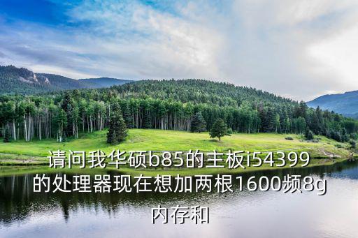 請問我華碩b85的主板i54399的處理器現在想加兩根1600頻8g內存和