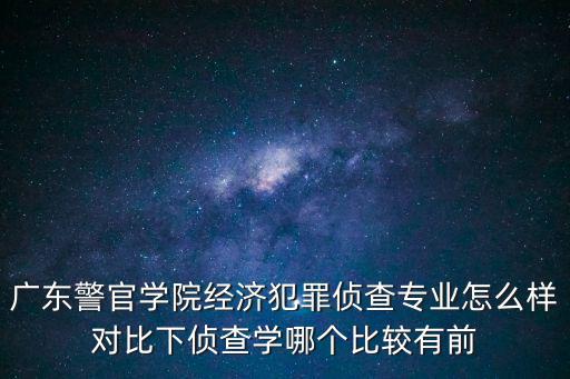 廣東警官學院經濟犯罪偵查專業怎么樣對比下偵查學哪個比較有前