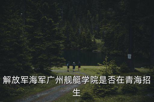 解放軍海軍廣州艦艇學院是否在青海招生