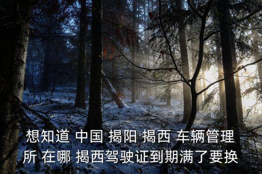 想知道 中國 揭陽 揭西 車輛管理所 在哪 揭西駕駛證到期滿了要換