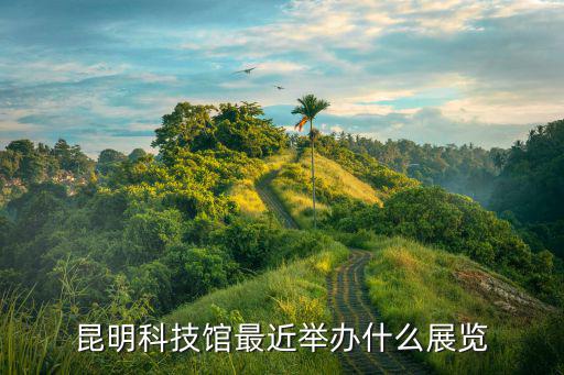昆明科技館最近舉辦什么展覽