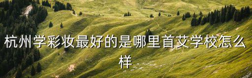 杭州彩妝，杭州學(xué)彩妝最好的是哪里首艾學(xué)校怎么樣