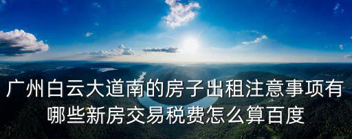 廣州白云大道南的房子出租注意事項有哪些新房交易稅費怎么算百度