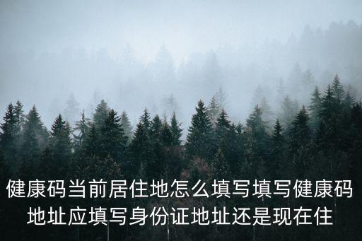健康碼當前居住地怎么填寫填寫健康碼地址應填寫身份證地址還是現在住