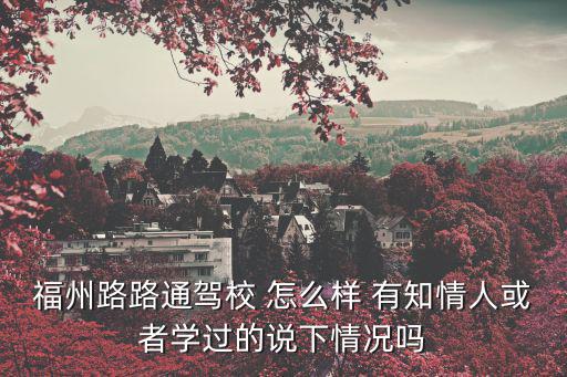 福州路路通駕校 怎么樣 有知情人或者學過的說下情況嗎