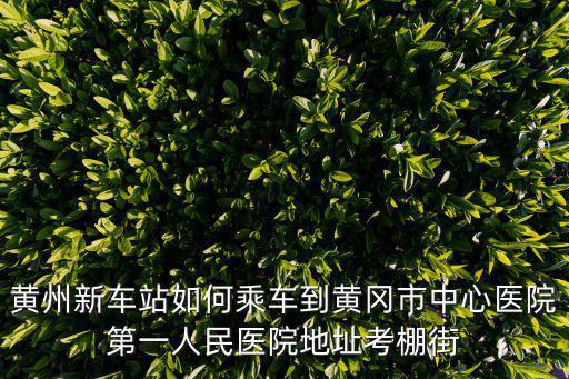黃州新車站如何乘車到黃岡市中心醫院第一人民醫院地址考棚街
