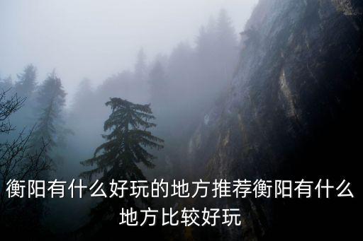衡陽有什么好玩的地方推薦衡陽有什么地方比較好玩