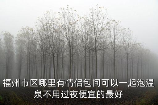 福州市區(qū)哪里有情侶包間可以一起泡溫泉不用過夜便宜的最好