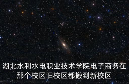 湖北水利水電職業(yè)技術(shù)學(xué)院電子商務(wù)在那個(gè)校區(qū)舊校區(qū)都搬到新校區(qū)