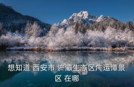 浐灞生態(tài)區(qū)，想知道 西安市 浐灞生態(tài)區(qū)廣運(yùn)潭景區(qū) 在哪