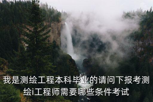 我是測繪工程本科畢業的請問下報考測繪i工程師需要哪些條件考試