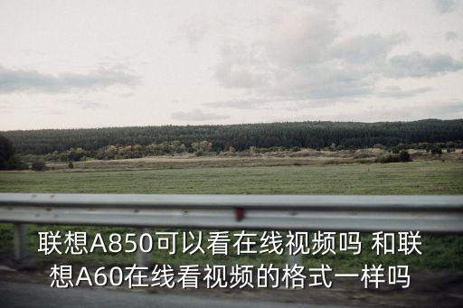 聯想A850可以看在線視頻嗎 和聯想A60在線看視頻的格式一樣嗎