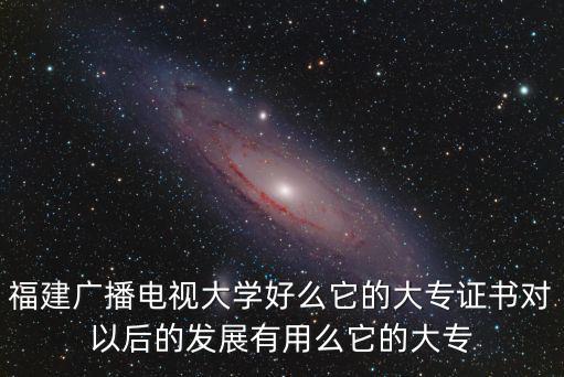 福建廣播電視大學(xué)好么它的大專證書對以后的發(fā)展有用么它的大專