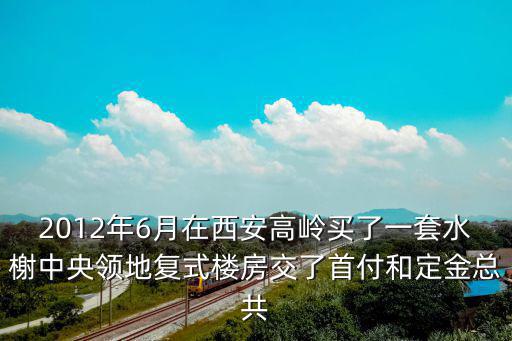 2012年6月在西安高嶺買了一套水榭中央領地復式樓房交了首付和定金總共
