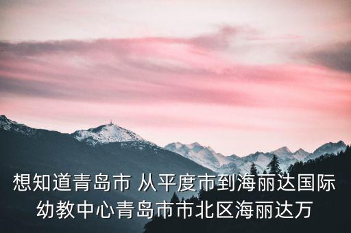 想知道青島市 從平度市到海麗達(dá)國際幼教中心青島市市北區(qū)海麗達(dá)萬