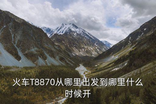 火車T8870從哪里出發到哪里什么時候開