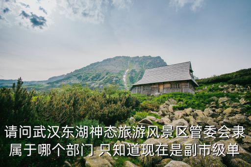請問武漢東湖神態旅游風景區管委會隸屬于哪個部門 只知道現在是副市級單