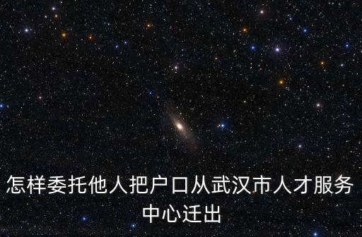 怎樣委托他人把戶口從武漢市人才服務中心遷出