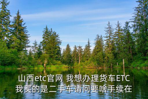 山西etc官網(wǎng) 我想辦理貨車ETC我買的是二手車請問要啥手續(xù)在