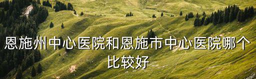 恩施州中心醫(yī)院和恩施市中心醫(yī)院哪個(gè)比較好