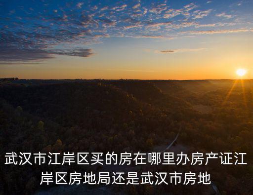 武漢市江岸區買的房在哪里辦房產證江岸區房地局還是武漢市房地