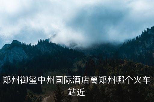 中州國際飯店，鄭州御璽中州國際酒店離鄭州哪個火車站近