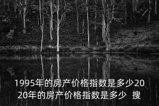 95價格，1995年的房產價格指數是多少2020年的房產價格指數是多少  搜