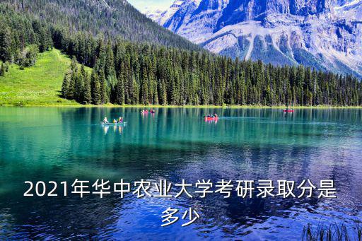 華中農業大學考研分數線，2021年華中農業大學考研錄取分是多少