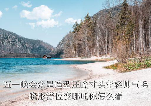 五一晚會眾星造型汪峰寸頭年輕帥氣毛曉彤錯位變哪吒你怎么看