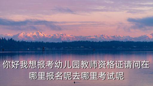 幼兒園網上報名，你好我想報考幼兒園教師資格證請問在哪里報名呢去哪里考試呢