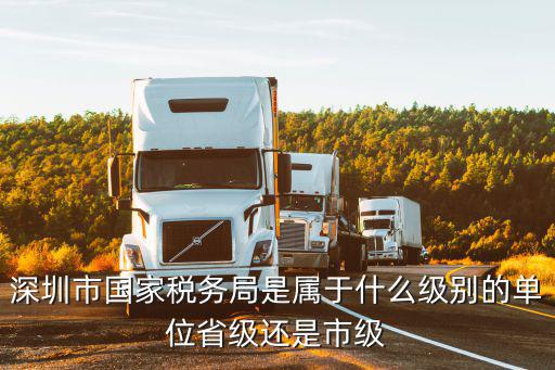 深圳市國家稅務(wù)局是屬于什么級別的單位省級還是市級