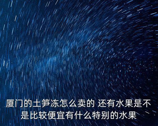 廈門的土筍凍怎么賣的 還有水果是不是比較便宜有什么特別的水果