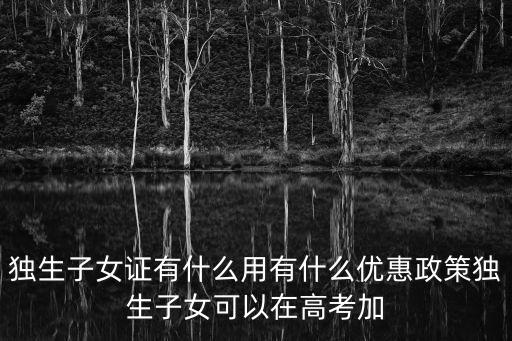 獨生子女證有什么用有什么優惠政策獨生子女可以在高考加