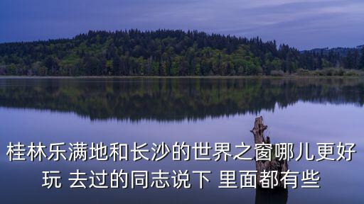 桂林樂滿地和長沙的世界之窗哪兒更好玩 去過的同志說下 里面都有些
