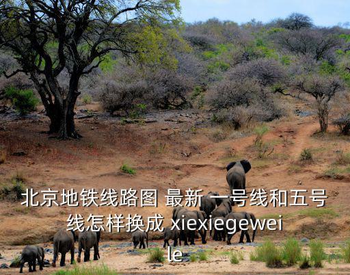 地鐵圖北京，北京地鐵線路圖 最新 一號線和五號線怎樣換成 xiexiegeweile