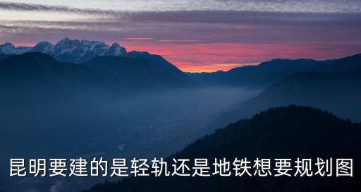 昆明要建的是輕軌還是地鐵想要規劃圖