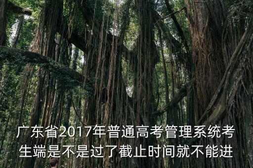 廣東省普通高考報(bào)名系統(tǒng)，廣東省2017年普通高考管理系統(tǒng)考生端是不是過了截止時(shí)間就不能進(jìn)