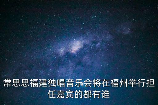 常思思福建獨唱音樂會將在福州舉行擔任嘉賓的都有誰