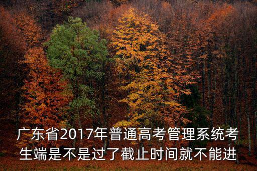 廣東省2017年普通高考管理系統考生端是不是過了截止時間就不能進