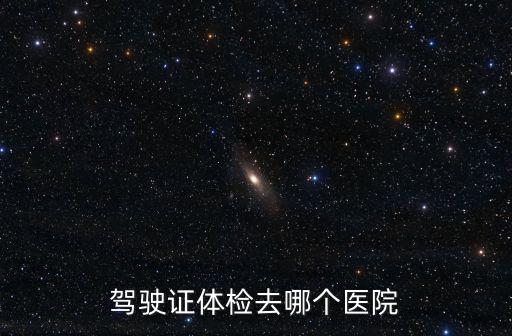 駕駛證體檢去哪個醫院，現在駕駛證換證體檢在哪些醫院可以做