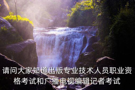 請問大家知道出版專業技術人員職業資格考試和廣播電視編輯記者考試