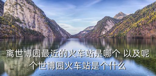 世博園站，離世博園最近的火車站是哪個 以及呢個世博園火車站是個什么