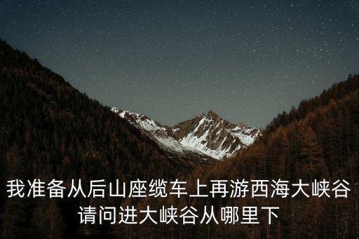 我準備從后山座纜車上再游西海大峽谷請問進大峽谷從哪里下