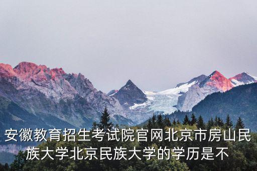 安徽教育招生考試院官網北京市房山民族大學北京民族大學的學歷是不