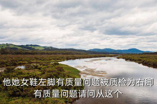 他她女鞋左腳有質(zhì)量問題被質(zhì)檢為右腳有質(zhì)量問題請問從這個